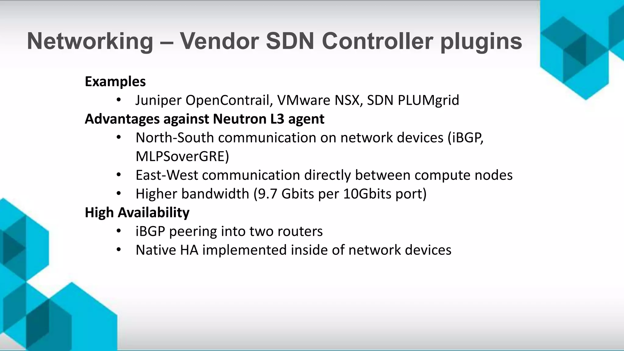 Examples
• Juniper OpenContrail, VMware NSX, SDN PLUMgrid
Advantages against Neutron L3 agent
• North-South communication on network devices (iBGP,
MLPSoverGRE)
• East-West communication directly between compute nodes
• Higher bandwidth (9.7 Gbits per 10Gbits port)
High Availability
• iBGP peering into two routers
• Native HA implemented inside of network devices
Networking – Vendor SDN Controller plugins
 