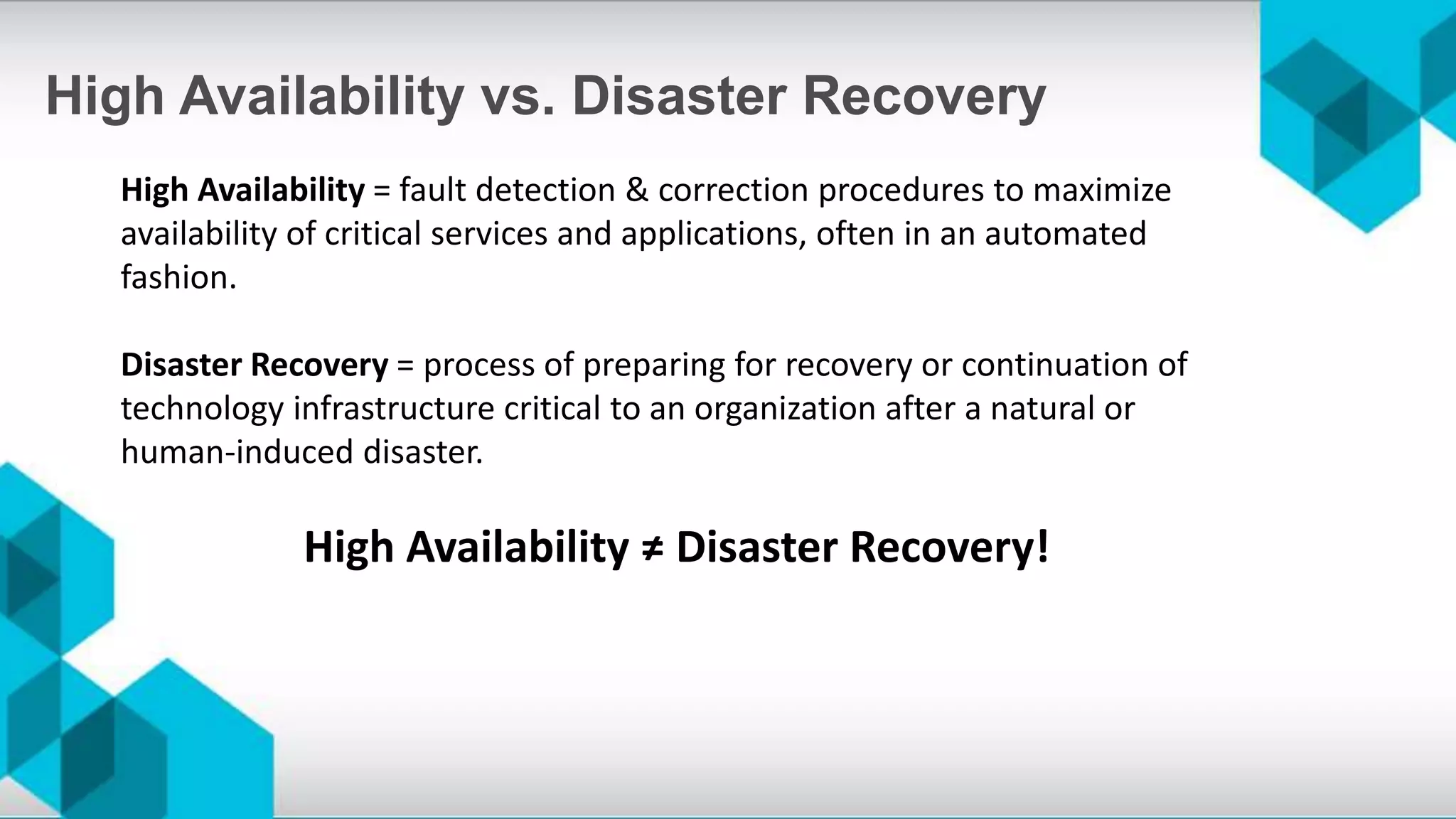 High Availability vs. Disaster Recovery
High Availability = fault detection & correction procedures to maximize
availability of critical services and applications, often in an automated
fashion.
Disaster Recovery = process of preparing for recovery or continuation of
technology infrastructure critical to an organization after a natural or
human-induced disaster.
High Availability ≠ Disaster Recovery!
 
