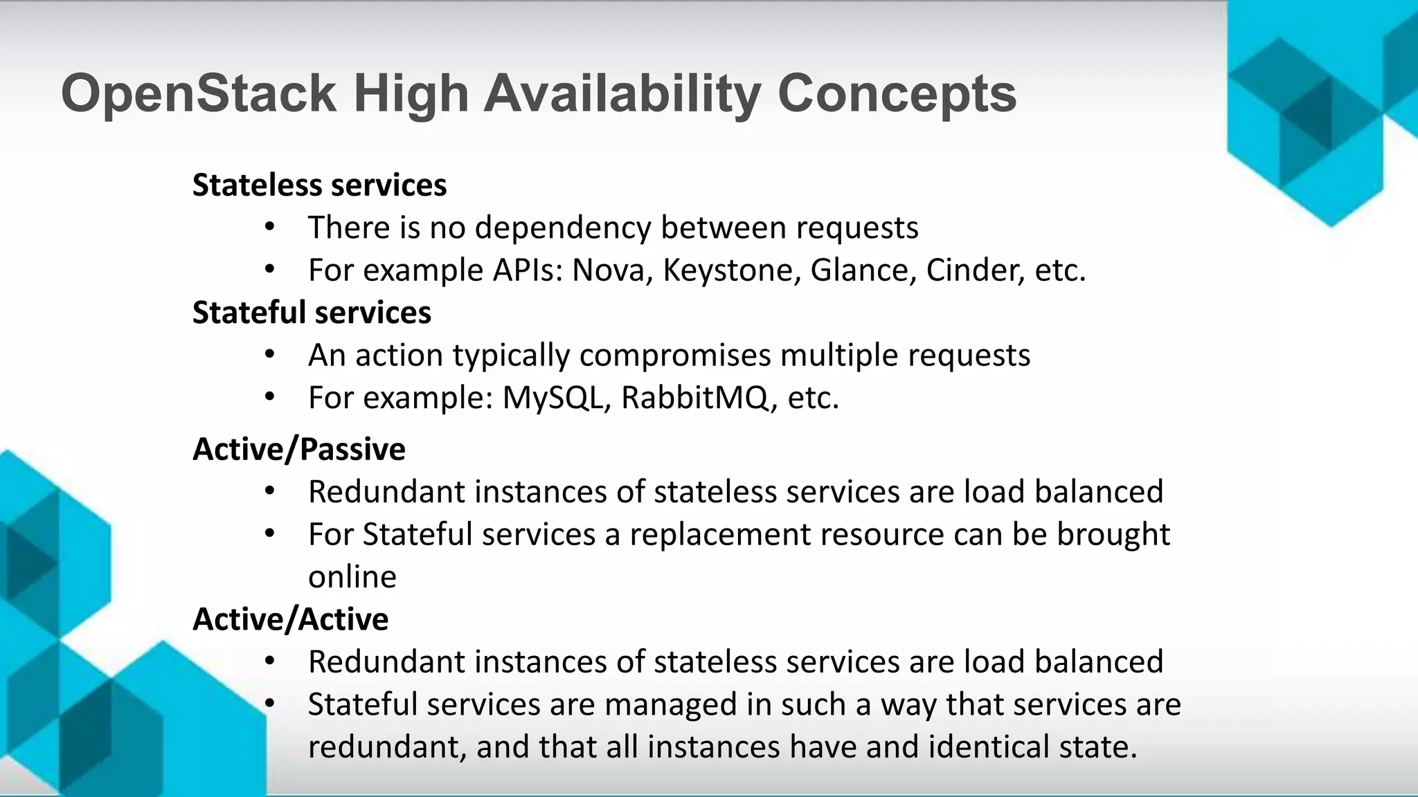 Stateless services
• There is no dependency between requests
• For example APIs: Nova, Keystone, Glance, Cinder, etc.
Stateful services
• An action typically compromises multiple requests
• For example: MySQL, RabbitMQ, etc.
OpenStack High Availability Concepts
Active/Passive
• Redundant instances of stateless services are load balanced
• For Stateful services a replacement resource can be brought
online
Active/Active
• Redundant instances of stateless services are load balanced
• Stateful services are managed in such a way that services are
redundant, and that all instances have and identical state.
 