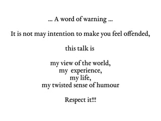 … A word of warning …
It is not may intention to make you feel offended,
this talk is
my view of the world,
my experience,
my life,
my twisted sense of humour
Respect it!!!
 