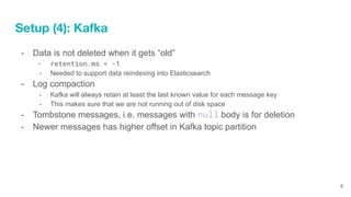 Setup (4): Kafka
- Data is not deleted when it gets “old”
- retention.ms = -1
- Needed to support data reindexing into Ela...