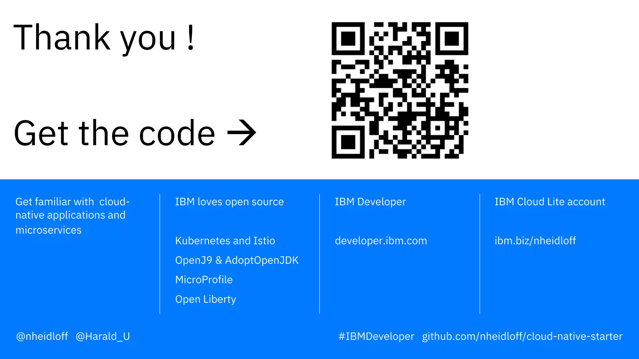 IBM Developer
developer.ibm.com
IBM Cloud Lite account
ibm.biz/nheidloff
IBM loves open source
Kubernetes and Istio
OpenJ9 & AdoptOpenJDK
MicroProfile
Open Liberty
Get familiar with cloud-
native applications and
microservices
Thank you !
Get the code à
@nheidloff @Harald_U #IBMDeveloper github.com/nheidloff/cloud-native-starter
 