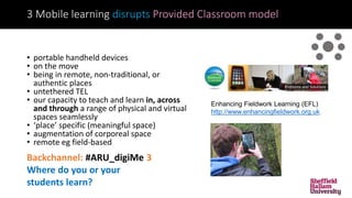 3 Mobile learning disrupts Provided Classroom model
• portable handheld devices
• on the move
• being in remote, non-traditional, or
authentic places
• untethered TEL
• our capacity to teach and learn in, across
and through a range of physical and virtual
spaces seamlessly
• ‘place’ specific (meaningful space)
• augmentation of corporeal space
• remote eg field-based
Backchannel: #ARU_digiMe 3
Where do you or your
students learn?
Enhancing Fieldwork Learning (EFL)
http://www.enhancingfieldwork.org.uk
 