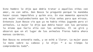 Este hombre le dijo que debía tratar a aquellos niños con
amor, no con odio. Don Bosco le preguntó porqué le mandaba
hacer cosas imposibles y quién era. En ese momento apareció
una mujer resplandeciente que le hizo señas para que mirase.
Entonces Juan Bosco vio que ya no había niños jugando pero si
animales. La mujer le dijo que debía hacer con las personas
lo mismo que haría ella con los animales. Él se giró y
observó que en el lugar de los animales fieros había ahora
mansos corderos.
Don Bosco no entendía nada, y se echó a llorar. La mujer puso
la mano sobre su cabeza y le dijo: “ a su tiempo lo
comprenderás todo”.
 