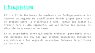 ElTrabajoenGrupo
El día 22 de Noviembre la profesora de Gallego mandó a los
alumnos de segundo de Bachillerato formar grupos para hacer
un trabajo sobre la literatura a mano. Tenían que acabar el
trabajo para el día siguiente, una vez hechos los grupos, se
dispusieron a comenzar su tarea.
En un grupo había gente que quería trabajar, pero había otras
dos personas que no. Los que estaban trabajando amenazaron
con chivarse a los vagos de su equipo. Entonces la profesora
se les acercó.
 