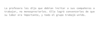 La profesora les dijo que debían incitar a sus compañeros a
trabajar, no menospreciarles. Ella logró convencerles de que
su labor era importante, y todo el grupo trabajó unido.
 