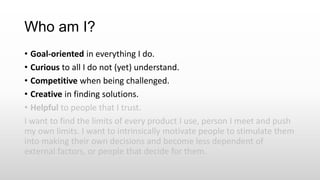 Who am I?
• Goal-oriented in everything I do.
• Curious to all I do not (yet) understand.
• Competitive when being challenged.
• Creative in finding solutions.
• Helpful to people that I trust.
I want to find the limits of every product I use, person I meet and push
my own limits. I want to intrinsically motivate people to stimulate them
into making their own decisions and become less dependent of
external factors, or people that decide for them.
 