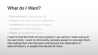 What do I Want?
• Goal-oriented in everything I do.
• Curious to all I do not (yet) understand.
• Competitive when being challenged.
• Creative in finding solutions.
• Helpful to people that I trust.
I want to find the limits of every product I use, person I meet and push
my own limits. I want to intrinsically motivate people to stimulate them
into making their own decisions and become less dependent of
external factors, or people that decide for them.
 