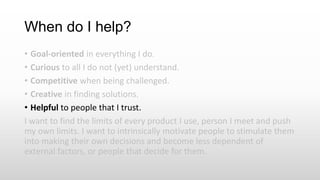 When do I help?
• Goal-oriented in everything I do.
• Curious to all I do not (yet) understand.
• Competitive when being challenged.
• Creative in finding solutions.
• Helpful to people that I trust.
I want to find the limits of every product I use, person I meet and push
my own limits. I want to intrinsically motivate people to stimulate them
into making their own decisions and become less dependent of
external factors, or people that decide for them.
 