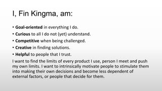 I, Fin Kingma, am:
• Goal-oriented in everything I do.
• Curious to all I do not (yet) understand.
• Competitive when being challenged.
• Creative in finding solutions.
• Helpful to people that I trust.
I want to find the limits of every product I use, person I meet and push
my own limits. I want to intrinsically motivate people to stimulate them
into making their own decisions and become less dependent of
external factors, or people that decide for them.
 