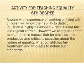  Anyone with experience of working or living with
children will know their ability to detect
injustice is highly developed – “but it’s not fair”
is a regular refrain. However we rarely ask them
to channel this natural flair for fairness into
productive and critical discussion about the
nature of equality, what constitutes fair
treatment, and who gets to define such
standards.
 