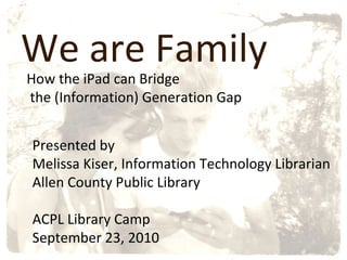 We are Family How the iPad can Bridge the (Information) Generation Gap Presented by  Melissa Kiser, Information Technology Librarian Allen County Public Library ACPL Library Camp September 23, 2010 