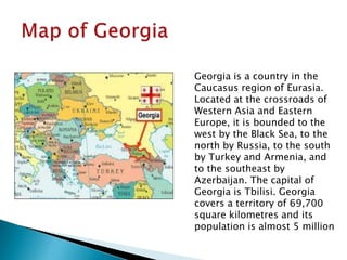 Georgia is a country in the
Caucasus region of Eurasia.
Located at the crossroads of
Western Asia and Eastern
Europe, it is bounded to the
west by the Black Sea, to the
north by Russia, to the south
by Turkey and Armenia, and
to the southeast by
Azerbaijan. The capital of
Georgia is Tbilisi. Georgia
covers a territory of 69,700
square kilometres and its
population is almost 5 million
 