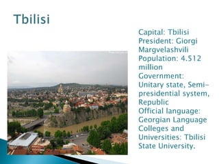 Capital: Tbilisi
President: Giorgi
Margvelashvili
Population: 4.512
million
Government:
Unitary state, Semi-
presidential system,
Republic
Official language:
Georgian Language
Colleges and
Universities: Tbilisi
State University.
 