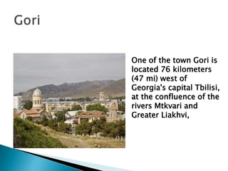One of the town Gori is
located 76 kilometers
(47 mi) west of
Georgia's capital Tbilisi,
at the confluence of the
rivers Mtkvari and
Greater Liakhvi,
 