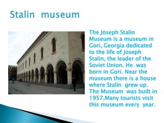 The Joseph Stalin
Museum is a museum in
Gori, Georgia dedicated
to the life of Joseph
Stalin, the leader of the
Soviet Union. He was
born in Gori. Near the
museum there is a house
where Stalin grew up.
The Museum was built in
1957,Many tourists visit
this museum every year.
 