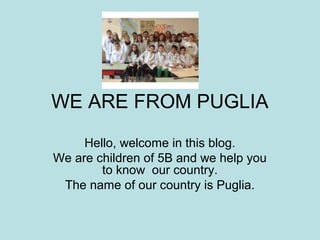 WE ARE FROM PUGLIA 
Hello, welcome in this blog. 
We are children of 5B and we help you 
to know our country. 
The name of our country is Puglia. 
 