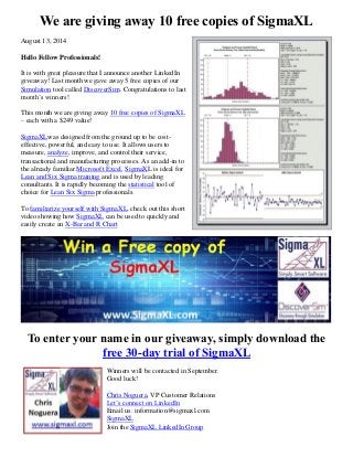 We are giving away 10 free copies of SigmaXL
August 13, 2014
Hello Fellow Professionals!
It is with great pleasure that I announce another LinkedIn
giveaway! Last month we gave away 5 free copies of our
Simulation tool called DiscoverSim. Congratulations to last
month’s winners!
This month we are giving away 10 free copies of SigmaXL
– each with a $249 value!
SigmaXLwas designed from the ground up to be cost-
effective, powerful, and easy to use. It allows users to
measure, analyze, improve, and control their service,
transactional and manufacturing processes. As an add-in to
the already familiar Microsoft Excel, SigmaXL is ideal for
Lean and Six Sigma training and is used by leading
consultants. It is rapidly becoming the statistical tool of
choice for Lean Six Sigma professionals.
To familiarize yourself with SigmaXL, check out this short
video showing how SigmaXL can be used to quickly and
easily create an X-Bar and R Chart
To enter your name in our giveaway, simply download the
free 30-day trial of SigmaXL
Winners will be contacted in September.
Good luck!
Chris Noguera, VP Customer Relations
Let’s connect on LinkedIn
Email us: information@sigmaxl.com
SigmaXL
Join the SigmaXL LinkedIn Group
 