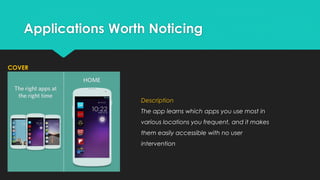 Applications Worth Noticing
COVER

Description
The app learns which apps you use most in
various locations you frequent, and it makes
them easily accessible with no user
intervention

 