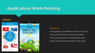 Applications Worth Noticing
SHOPKICK

Description

It recognizes a SmartPhone when it is next to
a store, Sends points to the phone each
time it passes by the store and allows the
points to be redeemed when at the store

 