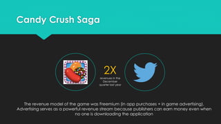 Candy Crush Saga

2X
revenues in the
December
quarter last year

The revenue model of the game was Freemium (in app purchases + in game advertising).
Advertising serves as a powerful revenue stream because publishers can earn money even when
no one is downloading the application

 