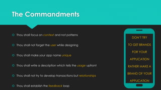 The Commandments
 Thou shall focus on context and not patterns
 Thou shall not forget the user while designing
 Thou shall make your app name unique

DON’T TRY
TO GET BRANDS

FOR YOUR
APPLICATION

 Thou shall write a description which tells the usage upfront
 Thou shall not try to develop transactions but relationships

RATHER MAKE A
BRAND OF YOUR
APPLICATION

 Thou shall establish the feedback loop

 