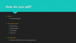 How do you sell?
 Blogs
 Contextual blogs

 Advertisements
 Banner Ads
 Expandables
 Interstitials
 Text Ads

 Partnerships
 Partner with OEMs and other applications

 