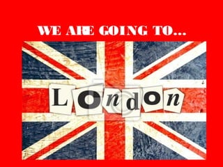 WE ARE GOING TO…
LONDON
 