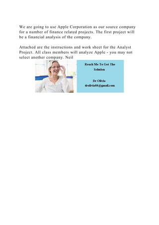 We are going to use Apple Corporation as our source company
for a number of finance related projects. The first project will
be a financial analysis of the company.
Attached are the instructions and work sheet for the Analyst
Project. All class members will analyze Apple - you may not
select another company. Neil
 