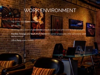 WORK ENVIRONMENT
•

Top of the line Apple workstation

•

22” monitor

•

Working with a team of passionate people just like you who love to build products

•

Flexible Timings and Work From Home (for senior employees after consistent work
performance)

•

Oﬃce Party every month.

 