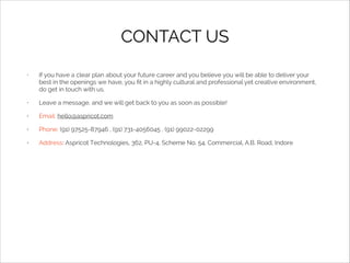 CONTACT US
•

If you have a clear plan about your future career and you believe you will be able to deliver your
best in the openings we have, you ﬁt in a highly cultural and professional yet creative environment,
do get in touch with us.

•

Leave a message, and we will get back to you as soon as possible!

•

Email: hello@aspricot.com

•

Phone: (91) 97525-87946 , (91) 731-4056045 , (91) 99022-02299

•

Address: Aspricot Technologies, 362, PU-4, Scheme No. 54, Commercial, A.B. Road, Indore

 