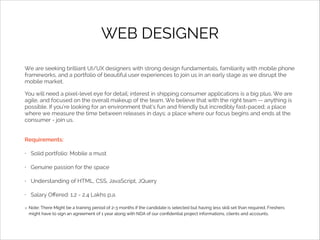 WEB DESIGNER
We are seeking brilliant UI/UX designers with strong design fundamentals, familiarity with mobile phone
frameworks, and a portfolio of beautiful user experiences to join us in an early stage as we disrupt the
mobile market.
You will need a pixel-level eye for detail; interest in shipping consumer applications is a big plus. We are
agile, and focused on the overall makeup of the team. We believe that with the right team -- anything is
possible. If you’re looking for an environment that’s fun and friendly but incredibly fast-paced; a place
where we measure the time between releases in days; a place where our focus begins and ends at the
consumer - join us.
Requirements:
•

Solid portfolio: Mobile a must

•

Genuine passion for the space

•

Understanding of HTML, CSS, JavaScript, JQuery

•

Salary Oﬀered: 1.2 - 2.4 Lakhs p.a.
Note: There Might be a training period of 2-3 months if the candidate is selected but having less skill set than required. Freshers
might have to sign an agreement of 1 year along with NDA of our conﬁdential project informations, clients and accounts.

 