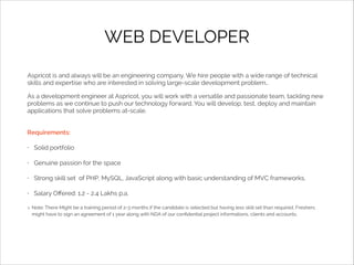 WEB DEVELOPER
Aspricot is and always will be an engineering company. We hire people with a wide range of technical
skills and expertise who are interested in solving large-scale development problem..
As a development engineer at Aspricot, you will work with a versatile and passionate team, tackling new
problems as we continue to push our technology forward. You will develop, test, deploy and maintain
applications that solve problems at-scale.
Requirements:
•

Solid portfolio

•

Genuine passion for the space

•

Strong skill set of PHP, MySQL, JavaScript along with basic understanding of MVC frameworks.

•

Salary Oﬀered: 1.2 - 2.4 Lakhs p.a.
Note: There Might be a training period of 2-3 months if the candidate is selected but having less skill set than required. Freshers
might have to sign an agreement of 1 year along with NDA of our conﬁdential project informations, clients and accounts.

 