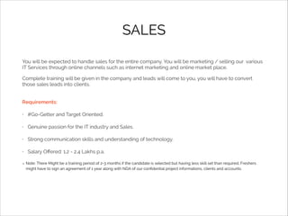 SALES
You will be expected to handle sales for the entire company. You will be marketing / selling our various
IT Services through online channels such as internet marketing and online market place.
Complete training will be given in the company and leads will come to you, you will have to convert
those sales leads into clients.
Requirements:
•

#Go-Getter and Target Oriented.

•

Genuine passion for the IT industry and Sales.

•

Strong communication skills and understanding of technology.

•

Salary Oﬀered: 1.2 - 2.4 Lakhs p.a.
Note: There Might be a training period of 2-3 months if the candidate is selected but having less skill set than required. Freshers
might have to sign an agreement of 1 year along with NDA of our conﬁdential project informations, clients and accounts.

 