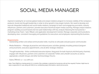 SOCIAL MEDIA MANAGER
Aspricot is looking for an oversee global media and analyst relations program to increase visibility of the company's
products, brand and thought leadership in order to drive growth in key target markets. We need to develop and
execute integrated traditional and social media relations campaign to reach and engage key journalists, industry
inﬂuencers, partners and customers; provide executive/technical expert media coaching. Manage analyst relations
program, building account-based and non-paid relationships with key analysts following the transactional /
marketing email, PaaS / IaaS, MBaaS, and application development markets. Manage corporate communications,
developing clear, consistent messaging and guidelines for executives and employees representing the business.

Requirements:
• Outstanding written and verbal communication skills; must be an articulate and persuasive communicator.
•

Media Relations -- Manage all proactive and inbound press activities globally including product/program
announcements, executive appointments, and all other strategic initiatives

•

Thought leadership - Write contributed executive bylines, blog posts for both Aspricot and third party channels;
engage with inﬂuencers, partners and customers on corporate Twitter and LinkedIn accounts as well as
appropriate LinkedIn Groups and other technical blogs/forums

•

Salary Oﬀered: 1.2 - 2.4 Lakhs p.a.
Note: There Might be a training period of 2-3 months if the candidate is selected but having less skill set than required. Freshers might have to
sign an agreement of 1 year along with NDA of our conﬁdential project informations, clients and accounts.

 
