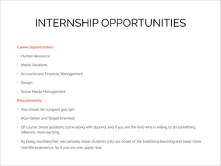 INTERNSHIP OPPORTUNITIES
Career Opportunities:
•

Human Resource

•

Media Relations

•

Accounts and Financial Management

•

Design

•

Social Media Management

Requirements:
•

You should be a jugaad guy/girl.

•

#Go-Getter and Target Oriented.

•

Of course, these positions come along with stipend, and if you are the kind who is willing to do something
diﬀerent, more exciting.

•

By being backbencher, we certainly mean students who are bored of the traditional teaching and need more
real-life experience. So if you are one, apply now.

 