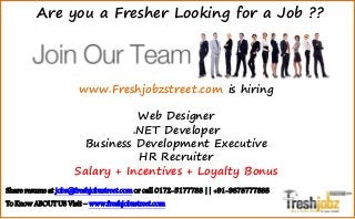www.Freshjobzstreet.com is hiring
Web Designer
.NET Developer
Business Development Executive
HR Recruiter
Salary + Incentives + Loyalty Bonus
Are you a Fresher Looking for a Job ??
Share resume at jobs@freshjobzstreet.com or call 0172-5177788 || +91-9878777888
To Know ABOUT US Visit – www.freshjobzstreet.com
 