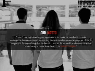 OUR MOTTO
“I don’t use my ideas to gain applause or to make money but to create
unforgettable moments and something that matters because the purpose of life is
to spend it for something that outlasts it. I am an Artist and I am here to redefine
how charity is done, I am here…. to IMPACT INDIA.”
