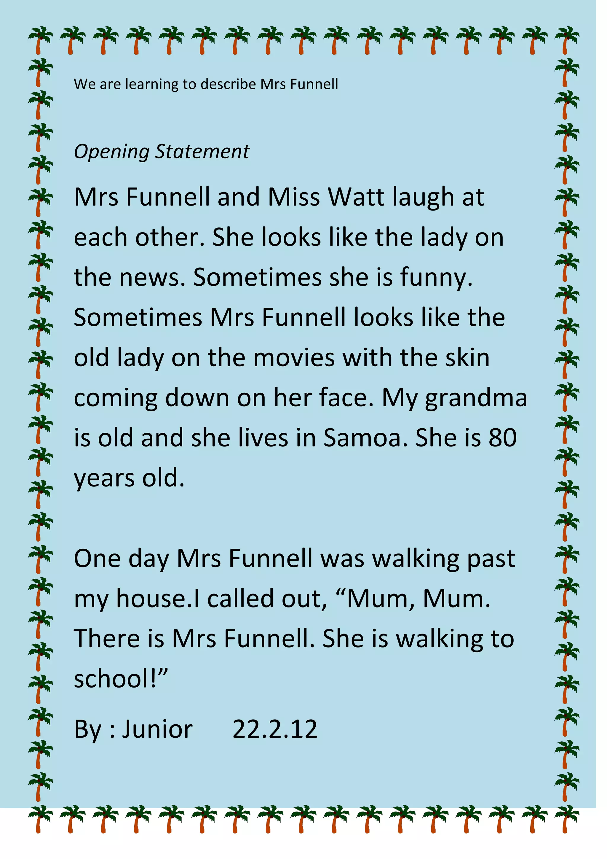 We are learning to describe Mrs Funnell
Opening Statement
Mrs Funnell and Miss Watt laugh at
each other. She looks like the lady on
the news. Sometimes she is funny.
Sometimes Mrs Funnell looks like the
old lady on the movies with the skin
coming down on her face. My grandma
is old and she lives in Samoa. She is 80
years old.
One day Mrs Funnell was walking past
my house.I called out, “Mum, Mum.
There is Mrs Funnell. She is walking to
school!”
By : Junior 22.2.12