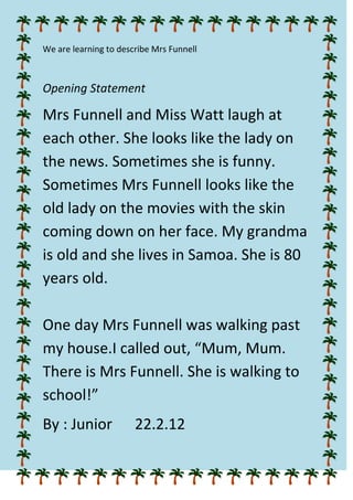 We are learning to describe Mrs Funnell



Opening Statement

Mrs Funnell and Miss Watt laugh at
each other. She looks like the lady on
the news. Sometimes she is funny.
Sometimes Mrs Funnell looks like the
old lady on the movies with the skin
coming down on her face. My grandma
is old and she lives in Samoa. She is 80
years old.

One day Mrs Funnell was walking past
my house.I called out, “Mum, Mum.
There is Mrs Funnell. She is walking to
school!”
By : Junior            22.2.12
 