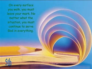 On every surface you walk, you must leave your mark. No matter what the situation, you must continue to serve God in everything.  5th 