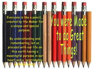 Everyone is like a pencil... created by the Maker for a unique and special purpose.    By understanding and remembering, let us proceed with our life on this earth having a meaningful purpose in our heart and a  relationship with God daily. You were Made to do Great  Things!  