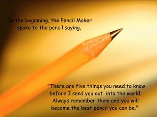   "There are five things you need to know before I send you out  into the world. Always remember them and you will become the best pencil you can be."  In the beginning, the Pencil Maker spoke to the pencil saying,    