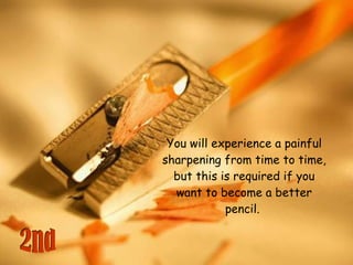 You will experience a painful sharpening from time to time, but this is required if you want to become a better pencil.  2nd 