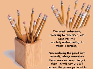 The pencil understood, promising to remember, and went into the  box fully understanding its Maker's purpose.    Now replacing the pencil with yourself; always remember these rules and never forget them, in this way you will become the person you want to be. 