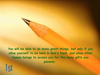 You will be able to do many great things, but only if you allow yourself to be held in God's hand, and allow other human beings to access you for the many gifts you possess.   1st 