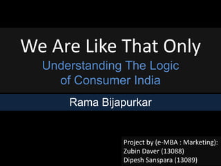 We Are Like That Only 
Understanding The Logic 
of Consumer India 
Rama Bijapurkar 
Project by (e-MBA : Marketing): 
Zubin Daver (13088) 
Dipesh Sanspara (13089) 
 