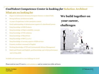 CoolTalent
CoolTalent Competence Center is looking for Solution Architect
What are we looking for
• Degree in Information Systems/Computer Science or related field;
• Strong Software Architectural skills
• 10 years of experience in this enterprise context
• Good understanding of infrastructure aspects of a distributed system
• Deep knowledge of ESB Products
• Deep knowledge of High availability concepts
• Deep knowledge of VDI solutions
• Deep knowledge of SharePoint
• Deep knowledge of MVC 5.0/6.0
• Deep knowledge of security aspects of ESB services
• Presents excellent command of English
• Working Knowledge of TFS and Automatically Release Management
• Dutch and French and English: good knowledge and verbal performance
and writing skills
Available and interested in a new challenge for 2016?
Please send me your CV now to cvs@cooltalent.eu and we contact you within 48 hours
Solution Architect
1
21 February 2016
We build together on
your career,
challenges
 