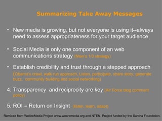 Summarizing   Take Away Messages New media is growing, but not everyone is using it--always need to assess appropriateness for your target audience Social Media is only one component of an web communications strategy  (Nten’s 1/3 strategy) Establish credibility and trust through a stepped approach ( Obama’s crawl, walk run approach, Listen, participate, share story, generate buzz,  community building and social networking) 4. Transparency  and   reciprocity are key  (Air Force blog comment policy) 5. ROI = Return on Insight  (listen, learn, adapt) 
