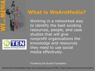 Working in a networked way to identify the best existing resources, people, and case studies that will give nonprofit organizations the knowledge and resources they need to use social media effectively.  Funded by the Surdna Foundation What is WeAreMedia? 